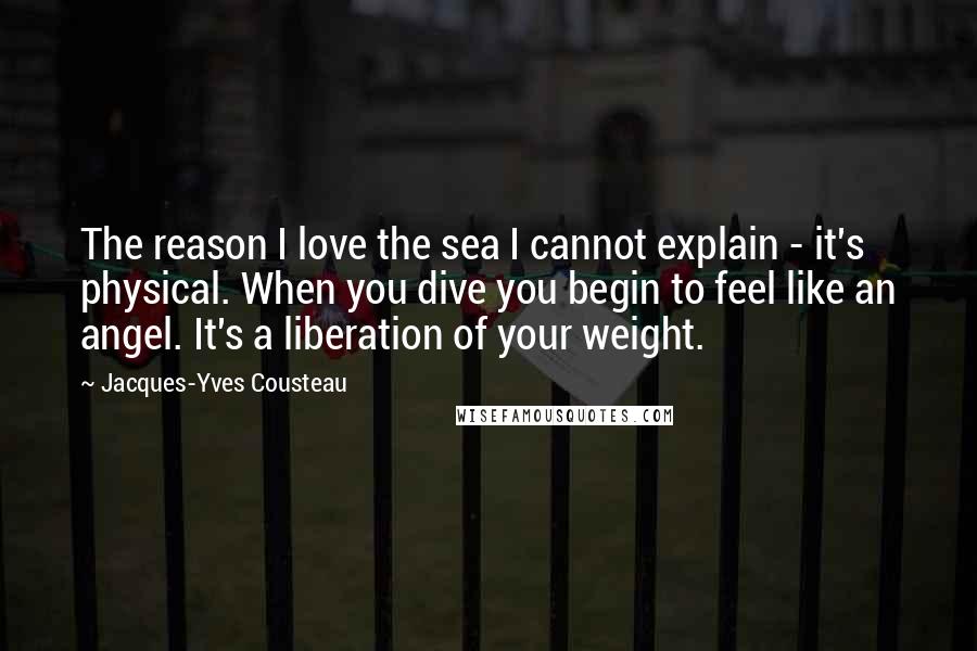 Jacques-Yves Cousteau quotes: The reason I love the sea I cannot explain - it's physical. When you dive you begin to feel like an angel. It's a liberation of your weight.