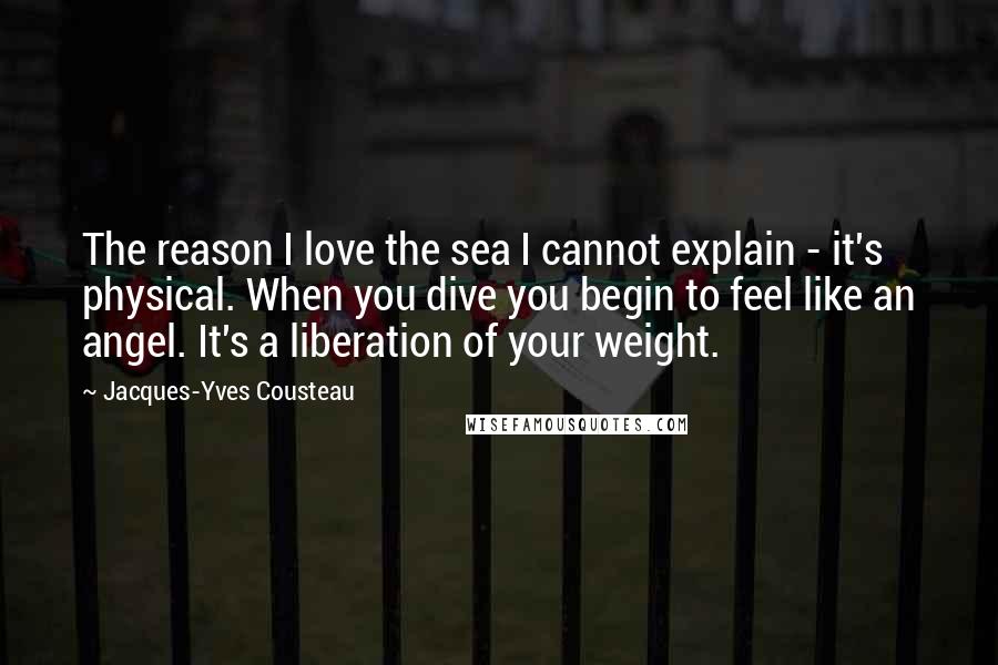 Jacques-Yves Cousteau quotes: The reason I love the sea I cannot explain - it's physical. When you dive you begin to feel like an angel. It's a liberation of your weight. Jacques-Yves Cousteau quotes: The reason I love the sea I cannot explain - it's physical. When you dive you begin to feel like an angel. It's a liberation of your weight.