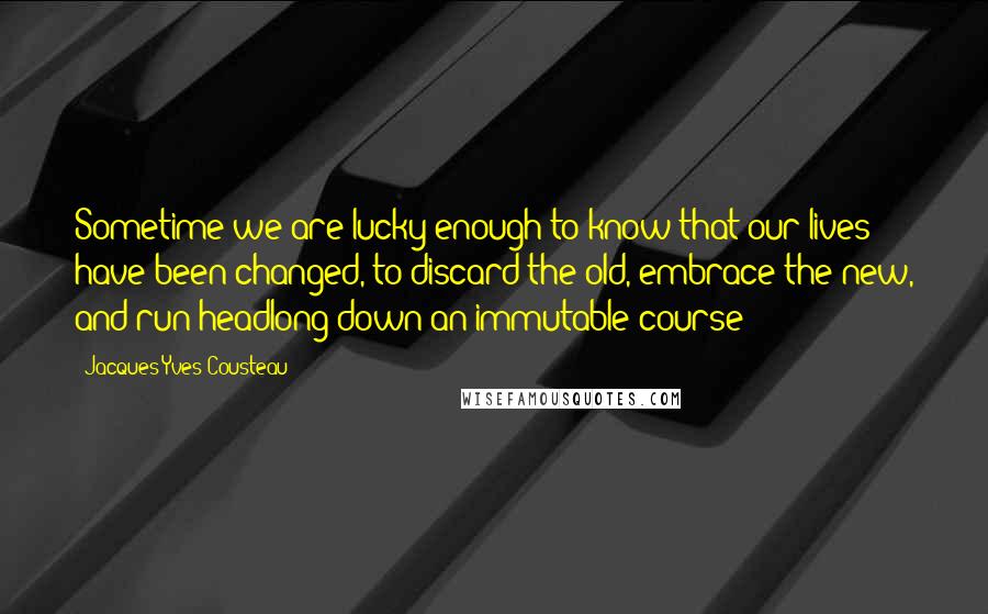 Jacques-Yves Cousteau quotes: Sometime we are lucky enough to know that our lives have been changed, to discard the old, embrace the new, and run headlong down an immutable course Jacques-Yves Cousteau quotes: Sometime we are lucky enough to know that our lives have been changed, to discard the old, embrace the new, and run headlong down an immutable course