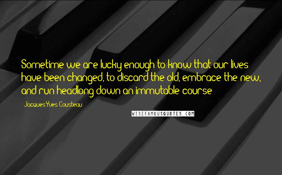 Jacques-Yves Cousteau quotes: Sometime we are lucky enough to know that our lives have been changed, to discard the old, embrace the new, and run headlong down an immutable course