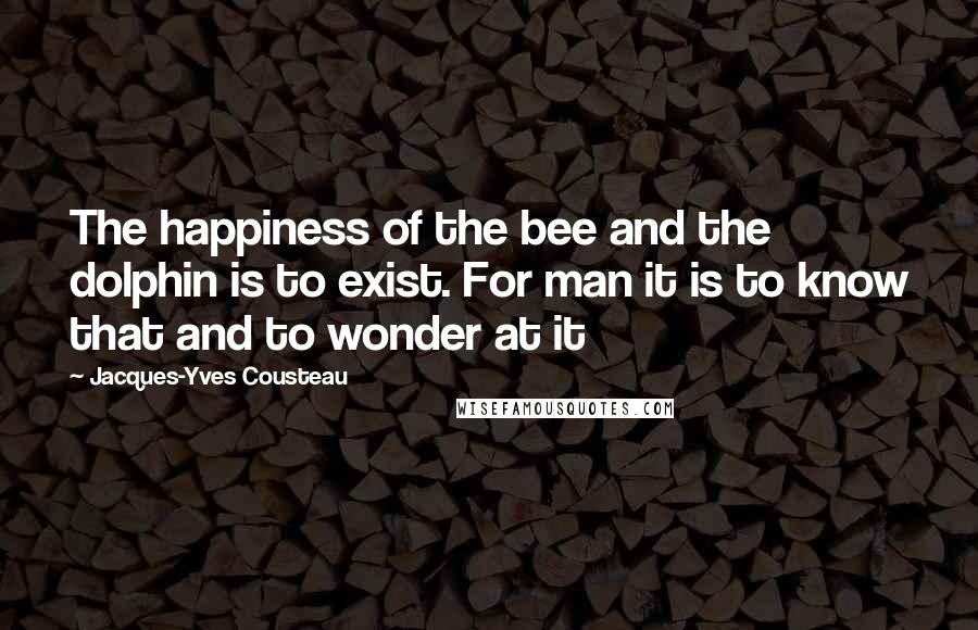 Jacques-Yves Cousteau quotes: The happiness of the bee and the dolphin is to exist. For man it is to know that and to wonder at it Jacques-Yves Cousteau quotes: The happiness of the bee and the dolphin is to exist. For man it is to know that and to wonder at it