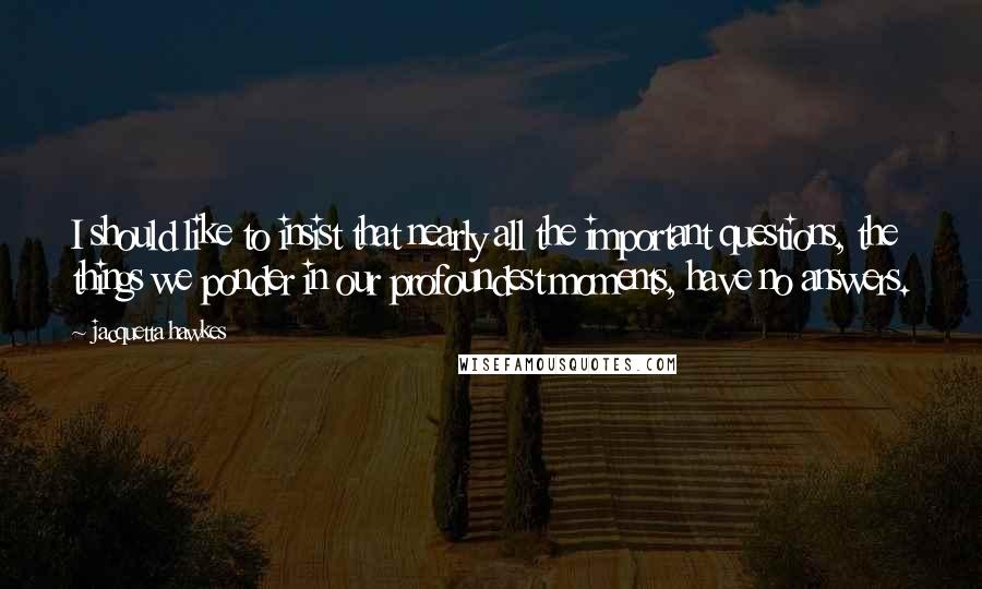 Jacquetta Hawkes quotes: I should like to insist that nearly all the important questions, the things we ponder in our profoundest moments, have no answers.