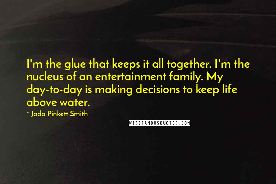 Jada Pinkett Smith quotes: I'm the glue that keeps it all together. I'm the nucleus of an entertainment family. My day-to-day is making decisions to keep life above water.