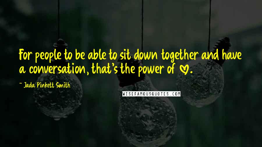 Jada Pinkett Smith quotes: For people to be able to sit down together and have a conversation, that's the power of love.
