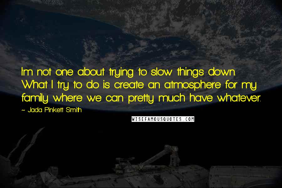 Jada Pinkett Smith quotes: I'm not one about trying to slow things down. What I try to do is create an atmosphere for my family where we can pretty much have whatever.