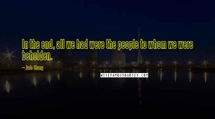 Jade Chang quotes: In the end, all we had were the people to whom we were beholden.