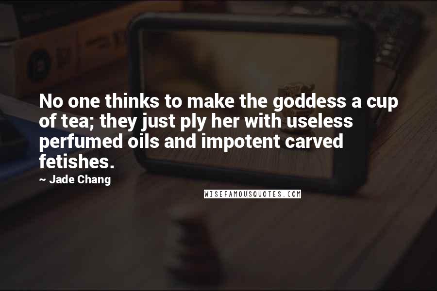 Jade Chang quotes: No one thinks to make the goddess a cup of tea; they just ply her with useless perfumed oils and impotent carved fetishes.