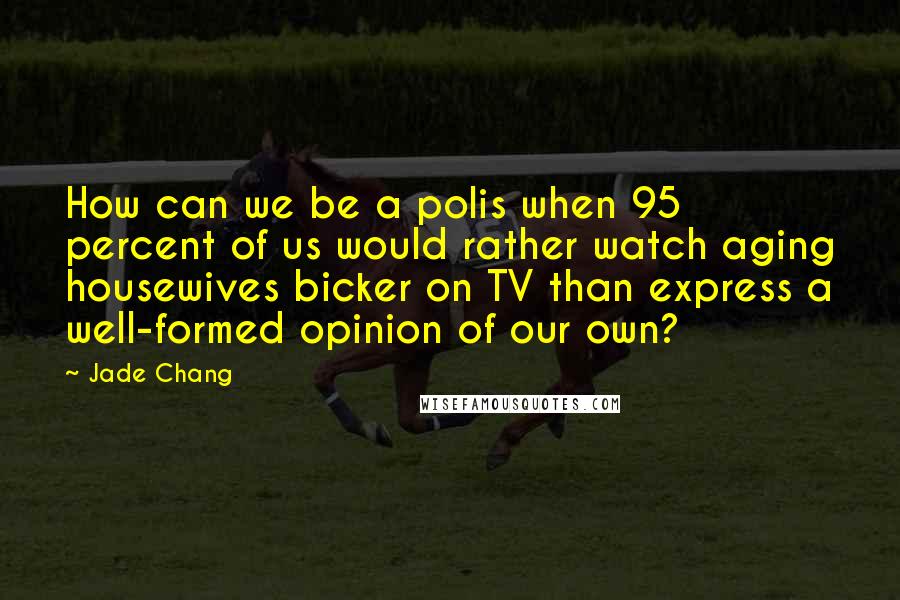 Jade Chang quotes: How can we be a polis when 95 percent of us would rather watch aging housewives bicker on TV than express a well-formed opinion of our own?