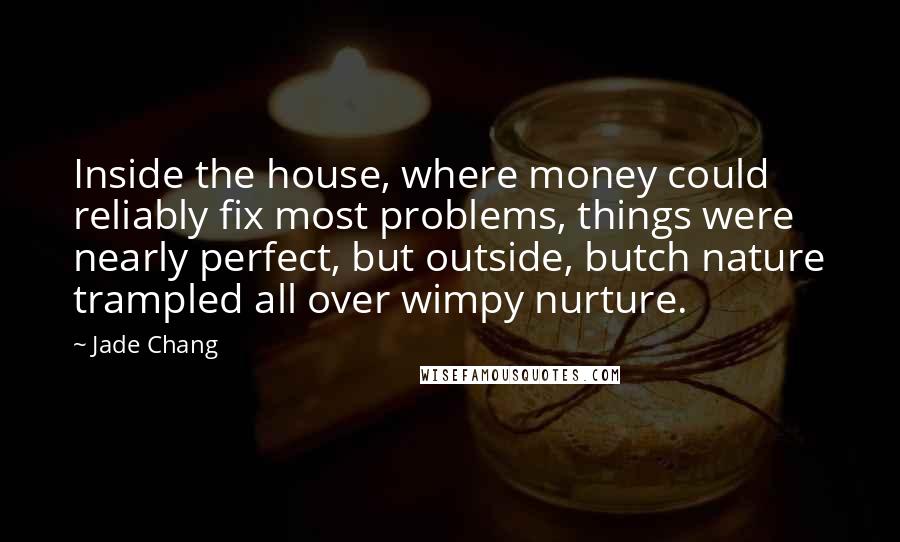 Jade Chang quotes: Inside the house, where money could reliably fix most problems, things were nearly perfect, but outside, butch nature trampled all over wimpy nurture.