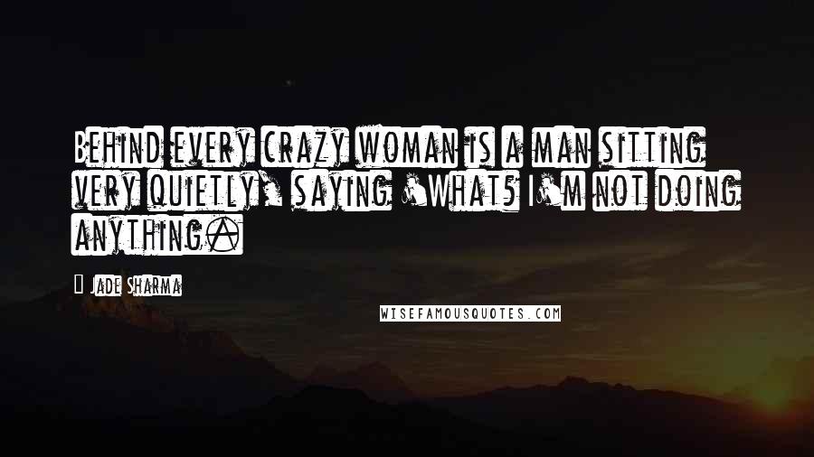 Jade Sharma quotes: Behind every crazy woman is a man sitting very quietly, saying 'What? I'm not doing anything.