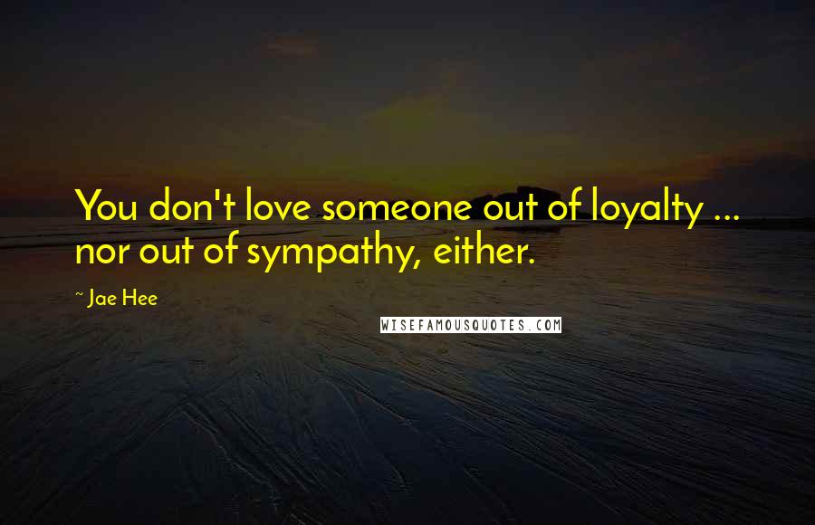 Jae Hee quotes: You don't love someone out of loyalty ... nor out of sympathy, either.