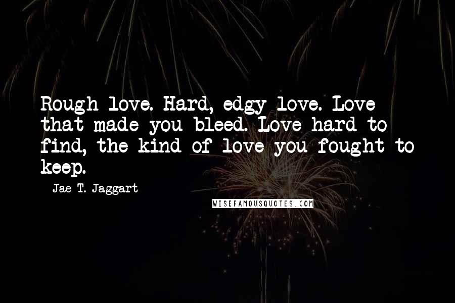 Jae T. Jaggart quotes: Rough love. Hard, edgy love. Love that made you bleed. Love hard to find, the kind of love you fought to keep.