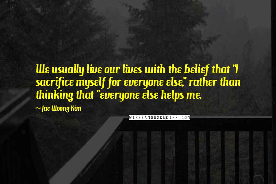 Jae Woong Kim quotes: We usually live our lives with the belief that "I sacrifice myself for everyone else," rather than thinking that "everyone else helps me.