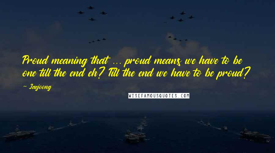 Jaejoong quotes: Proud meaning that ... proud means we have to be one till the end eh? Till the end we have to be proud?