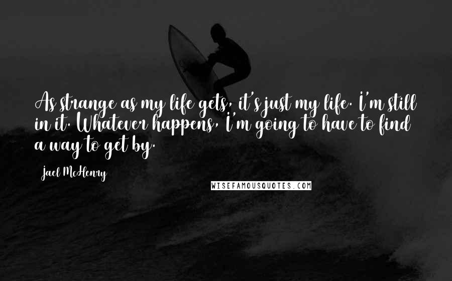 Jael McHenry quotes: As strange as my life gets, it's just my life. I'm still in it. Whatever happens, I'm going to have to find a way to get by.