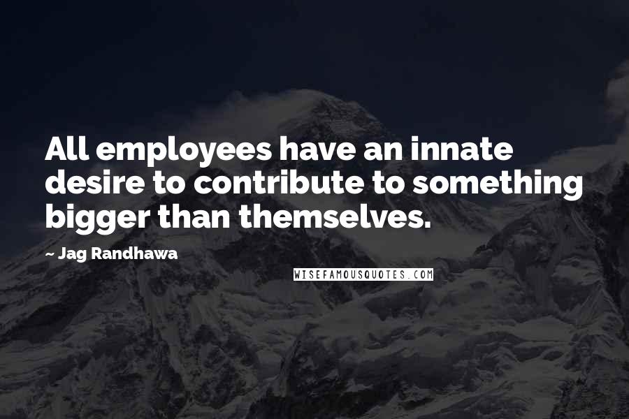 Jag Randhawa quotes: All employees have an innate desire to contribute to something bigger than themselves.