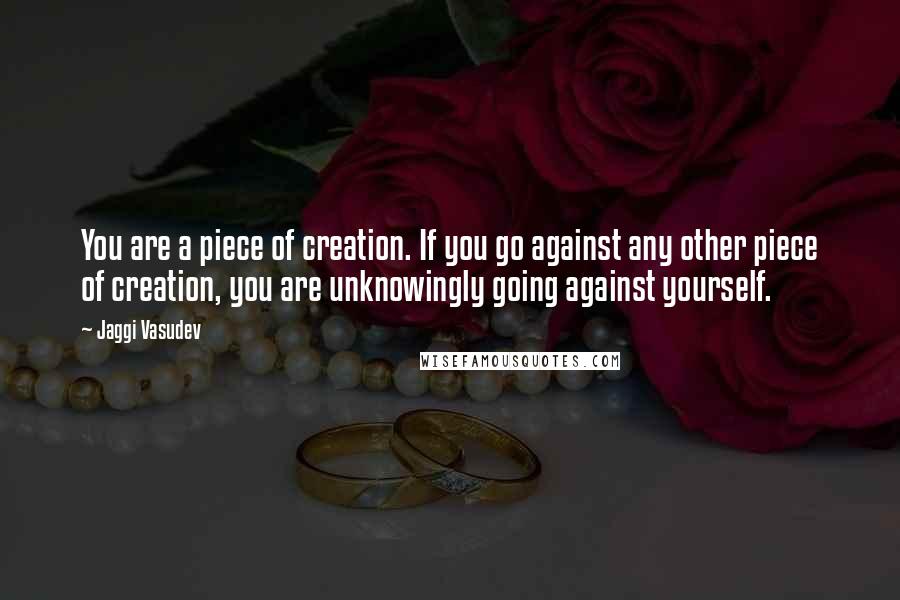 Jaggi Vasudev quotes: You are a piece of creation. If you go against any other piece of creation, you are unknowingly going against yourself.