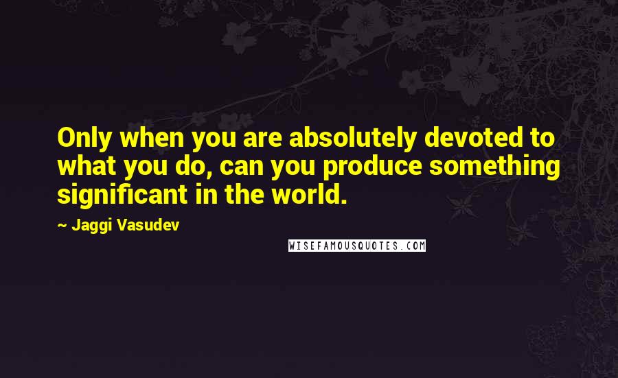 Jaggi Vasudev quotes: Only when you are absolutely devoted to what you do, can you produce something significant in the world.