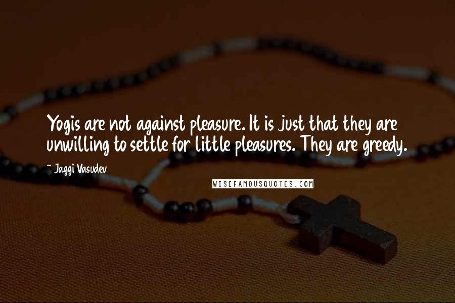 Jaggi Vasudev quotes: Yogis are not against pleasure. It is just that they are unwilling to settle for little pleasures. They are greedy.