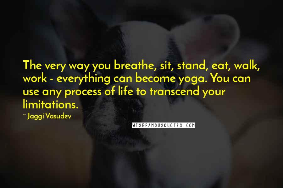 Jaggi Vasudev quotes: The very way you breathe, sit, stand, eat, walk, work - everything can become yoga. You can use any process of life to transcend your limitations.