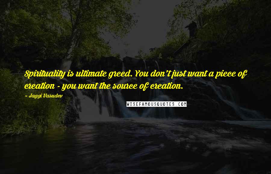 Jaggi Vasudev quotes: Spirituality is ultimate greed. You don't just want a piece of creation - you want the source of creation.