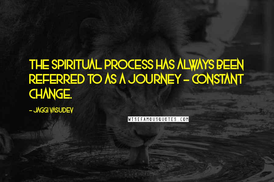 Jaggi Vasudev quotes: The spiritual process has always been referred to as a journey - constant change.