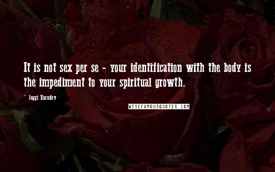 Jaggi Vasudev quotes: It is not sex per se - your identification with the body is the impediment to your spiritual growth.