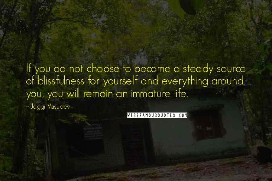 Jaggi Vasudev quotes: If you do not choose to become a steady source of blissfulness for yourself and everything around you, you will remain an immature life.