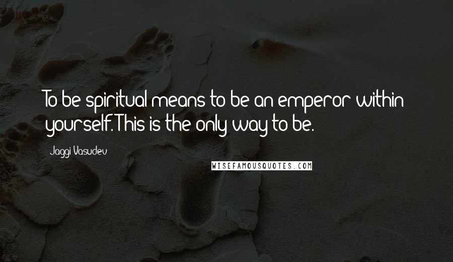 Jaggi Vasudev quotes: To be spiritual means to be an emperor within yourself. This is the only way to be.