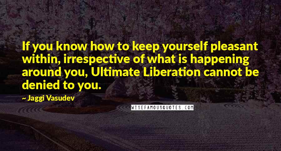 Jaggi Vasudev quotes: If you know how to keep yourself pleasant within, irrespective of what is happening around you, Ultimate Liberation cannot be denied to you.