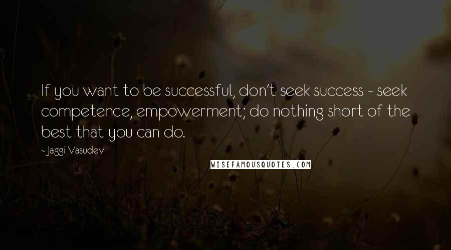 Jaggi Vasudev quotes: If you want to be successful, don't seek success - seek competence, empowerment; do nothing short of the best that you can do.