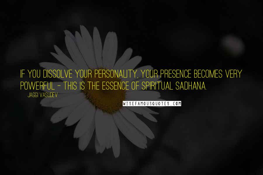 Jaggi Vasudev quotes: If you dissolve your personality, your presence becomes very powerful - this is the essence of spiritual sadhana.