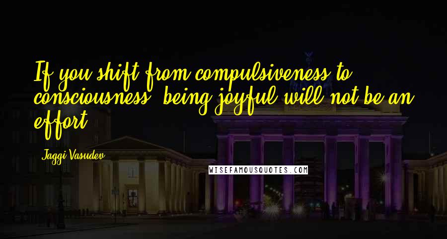 Jaggi Vasudev quotes: If you shift from compulsiveness to consciousness, being joyful will not be an effort.