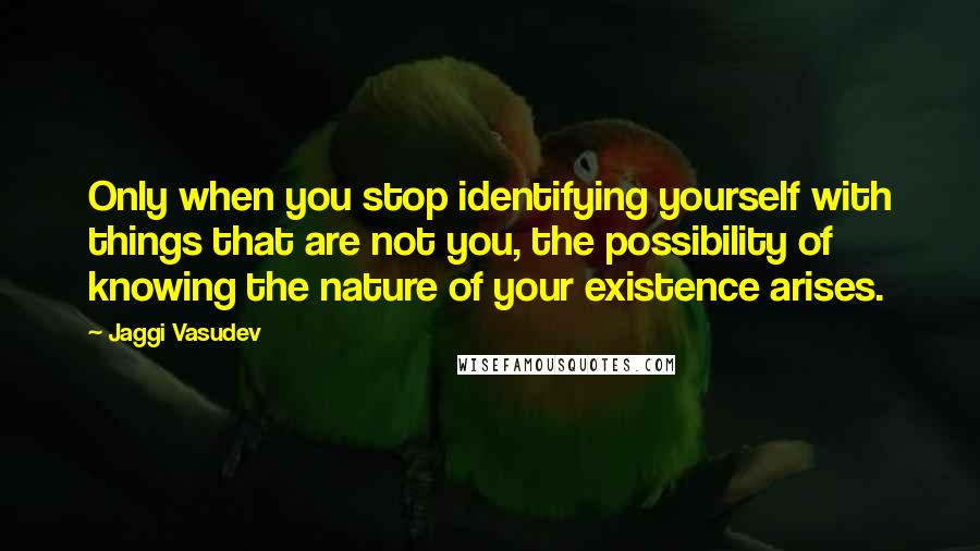 Jaggi Vasudev quotes: Only when you stop identifying yourself with things that are not you, the possibility of knowing the nature of your existence arises.