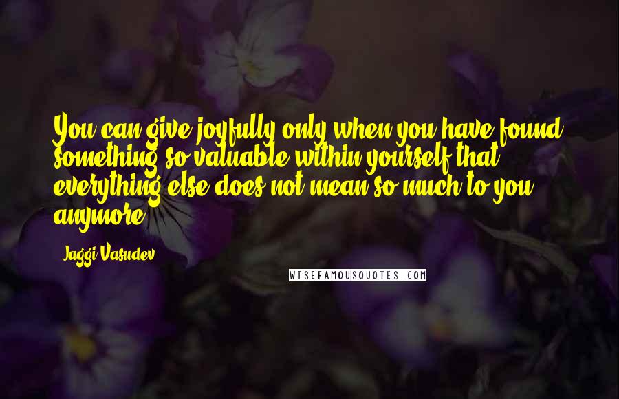 Jaggi Vasudev quotes: You can give joyfully only when you have found something so valuable within yourself that everything else does not mean so much to you anymore.