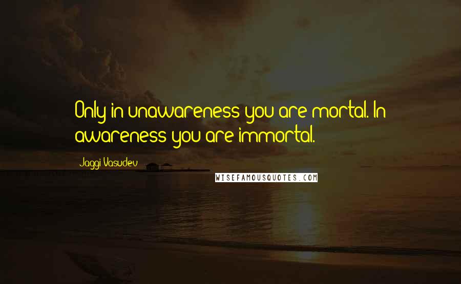 Jaggi Vasudev quotes: Only in unawareness you are mortal. In awareness you are immortal.