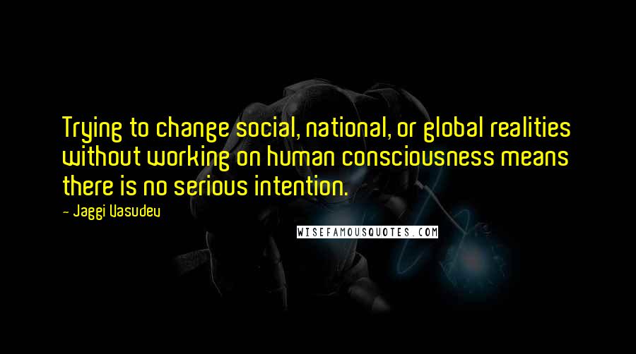 Jaggi Vasudev quotes: Trying to change social, national, or global realities without working on human consciousness means there is no serious intention.