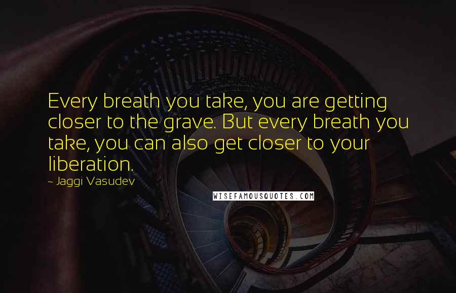 Jaggi Vasudev quotes: Every breath you take, you are getting closer to the grave. But every breath you take, you can also get closer to your liberation.