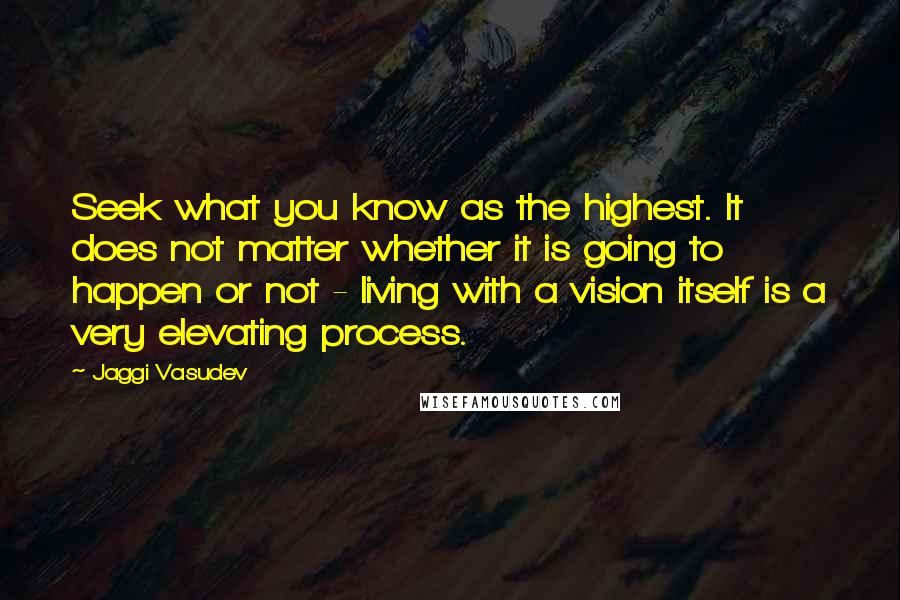 Jaggi Vasudev quotes: Seek what you know as the highest. It does not matter whether it is going to happen or not - living with a vision itself is a very elevating process.