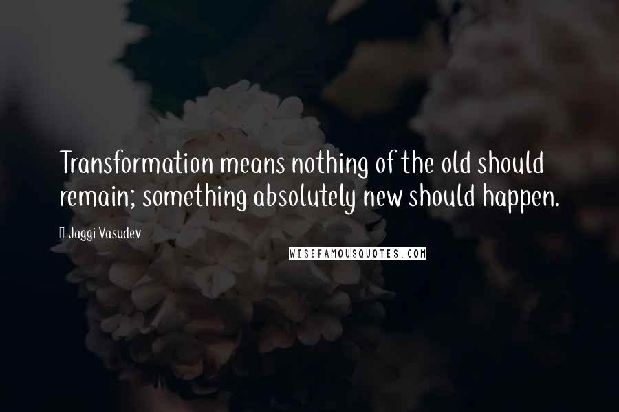 Jaggi Vasudev quotes: Transformation means nothing of the old should remain; something absolutely new should happen.