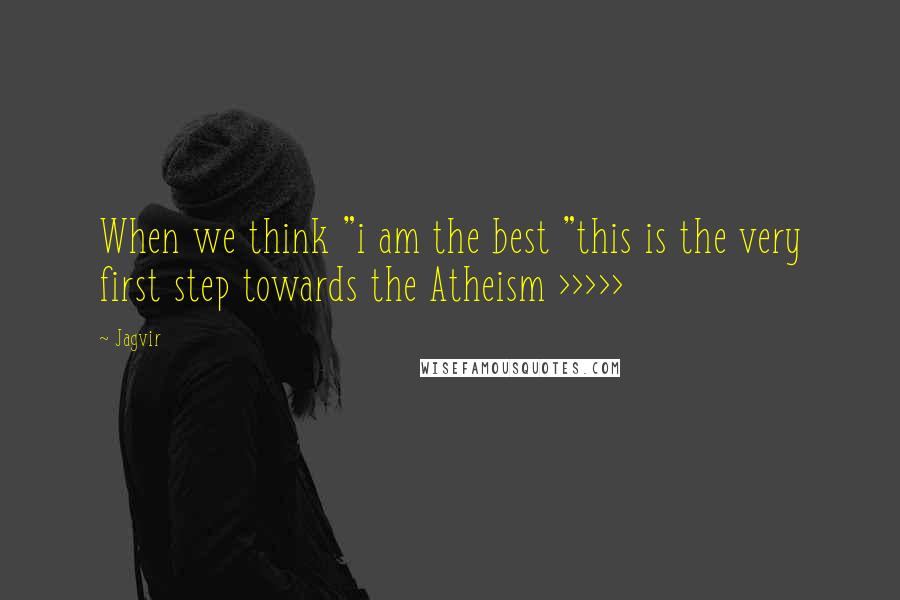 Jagvir quotes: When we think "i am the best "this is the very first step towards the Atheism >>>>>