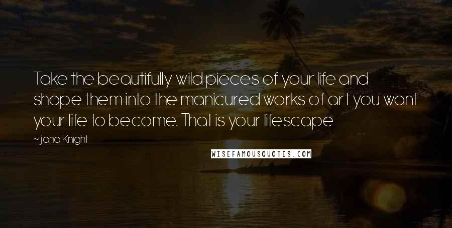 Jaha Knight quotes: Take the beautifully wild pieces of your life and shape them into the manicured works of art you want your life to become. That is your lifescape