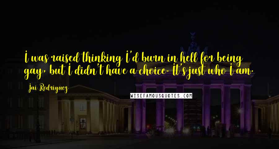 Jai Rodriguez quotes: I was raised thinking I'd burn in hell for being gay, but I didn't have a choice. It's just who I am. Jai Rodriguez quotes: I was raised thinking I'd burn in hell for being gay, but I didn't have a choice. It's just who I am.