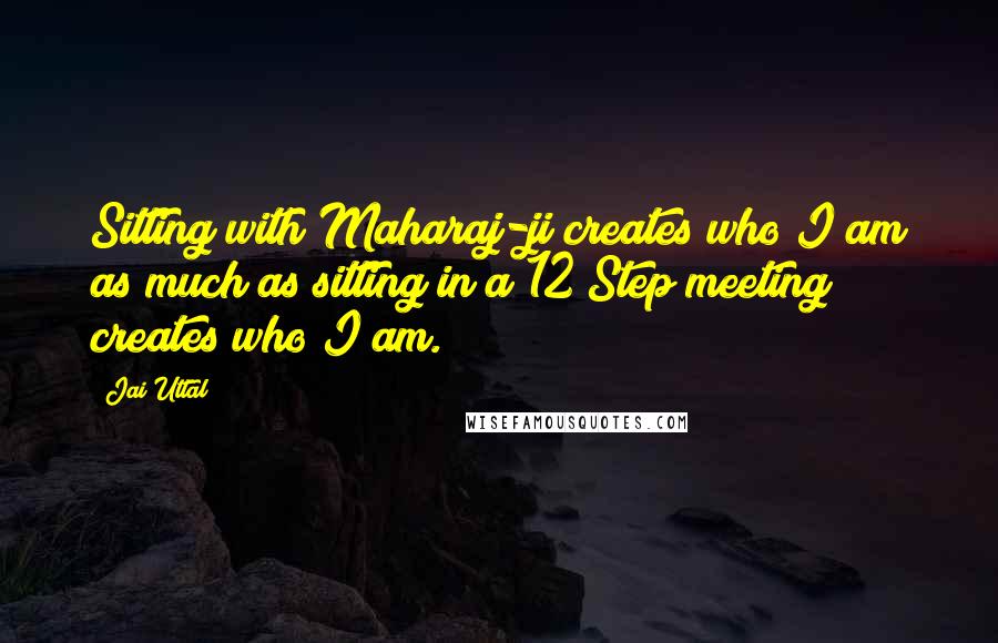 Jai Uttal quotes: Sitting with Maharaj-ji creates who I am as much as sitting in a 12 Step meeting creates who I am.