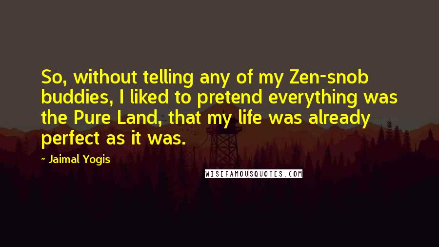 Jaimal Yogis quotes: So, without telling any of my Zen-snob buddies, I liked to pretend everything was the Pure Land, that my life was already perfect as it was.