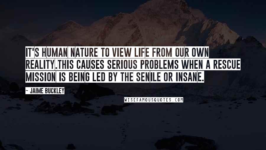 Jaime Buckley quotes: It's human nature to view life from our own reality.This causes serious problems when a rescue mission is being led by the senile or insane.