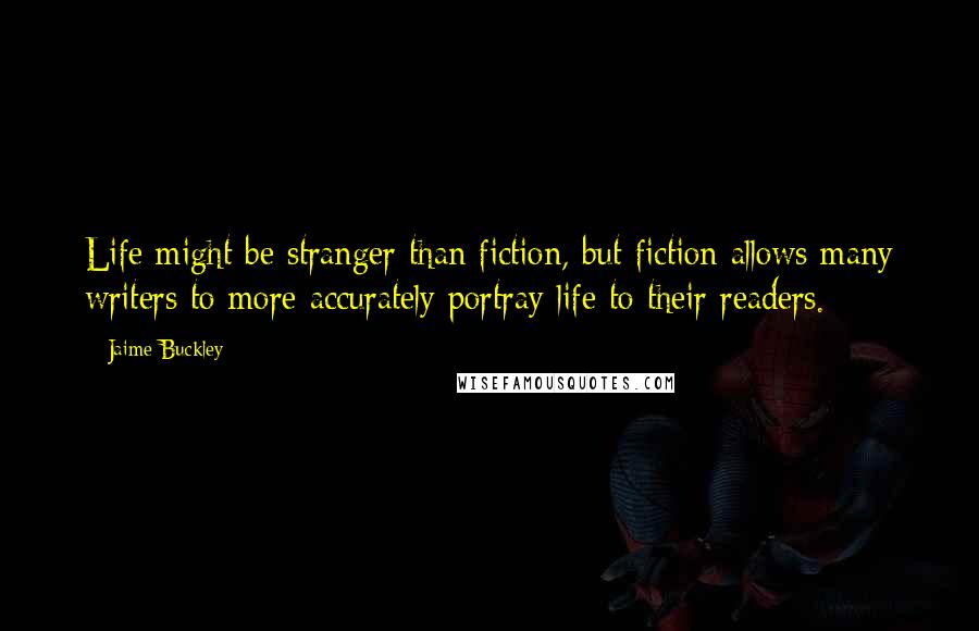 Jaime Buckley quotes: Life might be stranger than fiction, but fiction allows many writers to more accurately portray life to their readers.
