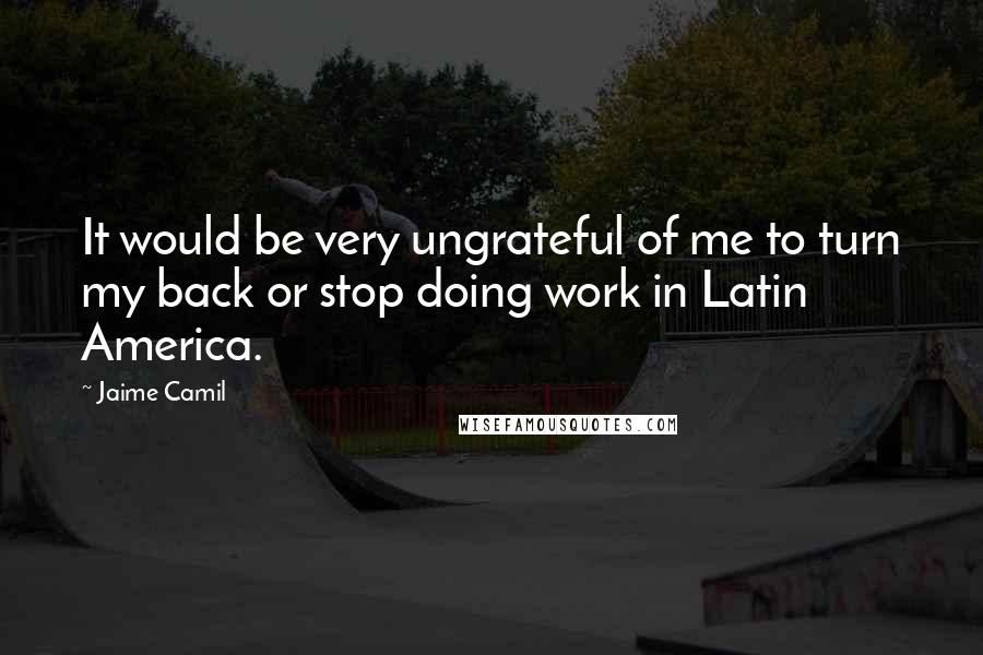 Jaime Camil quotes: It would be very ungrateful of me to turn my back or stop doing work in Latin America.