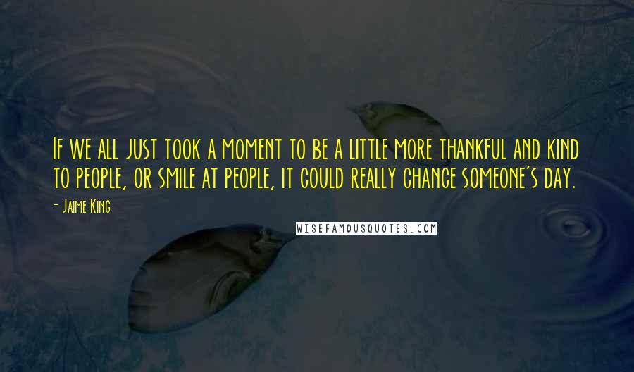 Jaime King quotes: If we all just took a moment to be a little more thankful and kind to people, or smile at people, it could really change someone's day.