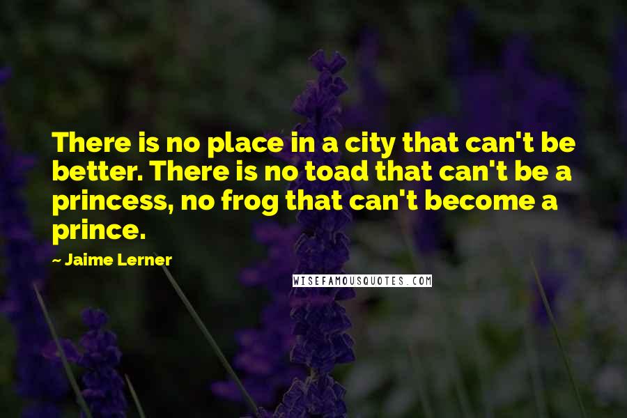 Jaime Lerner quotes: There is no place in a city that can't be better. There is no toad that can't be a princess, no frog that can't become a prince.